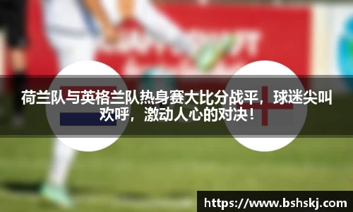 荷兰队与英格兰队热身赛大比分战平，球迷尖叫欢呼，激动人心的对决！